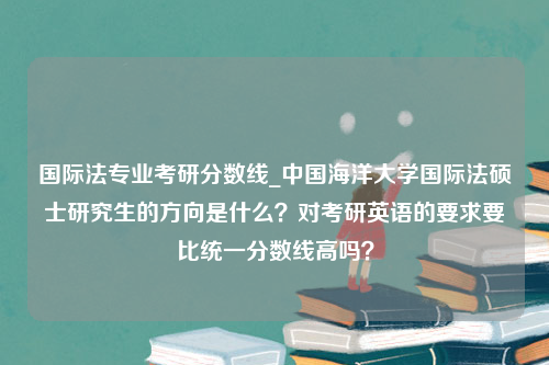 国际法专业考研分数线_中国海洋大学国际法硕士研究生的方向是什么？对考研英语的要求要比统一分数线高吗？