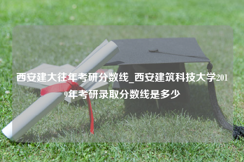 西安建大往年考研分数线_西安建筑科技大学2019年考研录取分数线是多少