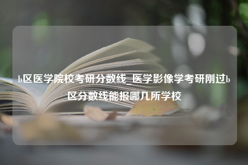 b区医学院校考研分数线_医学影像学考研刚过b区分数线能报哪几所学校