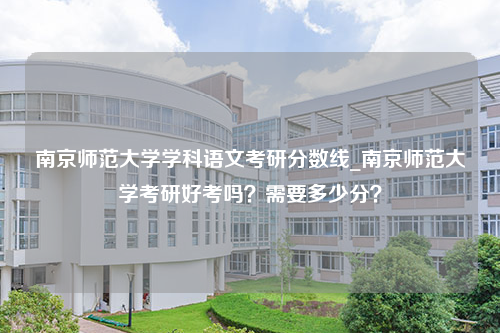 南京师范大学学科语文考研分数线_南京师范大学考研好考吗？需要多少分？