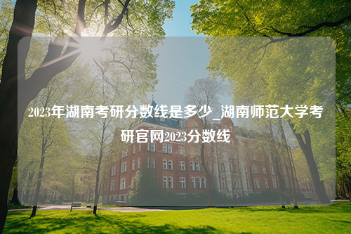 2023年湖南考研分数线是多少_湖南师范大学考研官网2023分数线