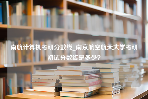 南航计算机考研分数线_南京航空航天大学考研初试分数线是多少？