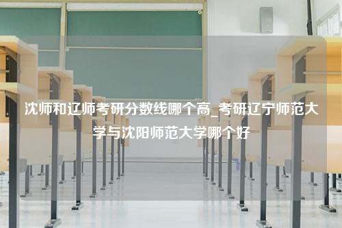 沈师和辽师考研分数线哪个高_考研辽宁师范大学与沈阳师范大学哪个好