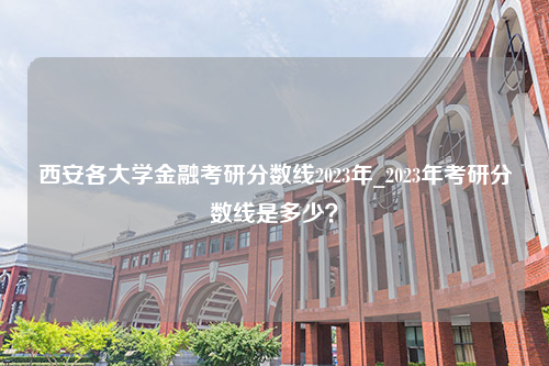 西安各大学金融考研分数线2023年_2023年考研分数线是多少？