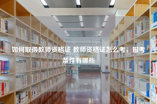 如何取得教师资格证 教师资格证怎么考，报考条件有哪些