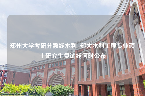 郑州大学考研分数线水利_郑大水利工程专业硕士研究生复试线何时公布