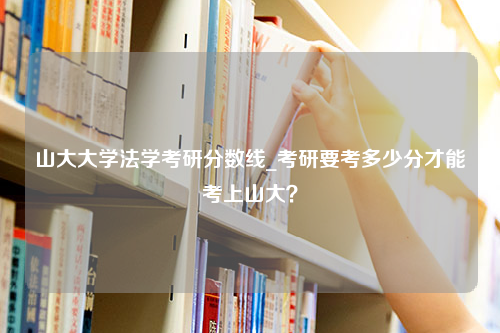 山大大学法学考研分数线_考研要考多少分才能考上山大？