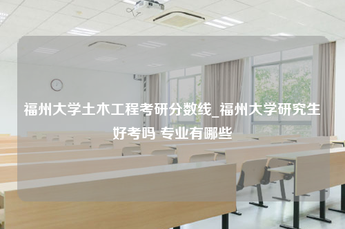 福州大学土木工程考研分数线_福州大学研究生好考吗 专业有哪些