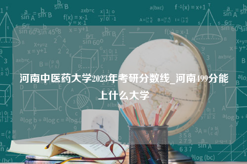 河南中医药大学2023年考研分数线_河南499分能上什么大学