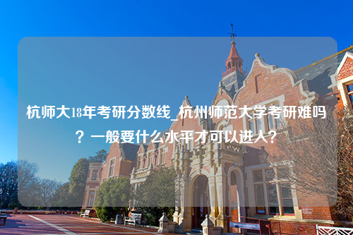 杭师大18年考研分数线_杭州师范大学考研难吗？一般要什么水平才可以进入？