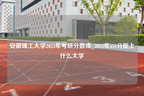 安徽理工大学2023年考研分数线_2023年551分能上什么大学