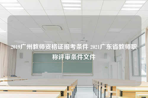 2019广州教师资格证报考条件 2021广东省教师职称评审条件文件