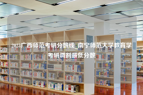 2023广西师范考研分数线_南宁师范大学教育学考研调剂最低分数