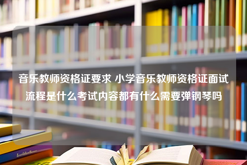 音乐教师资格证要求 小学音乐教师资格证面试流程是什么考试内容都有什么需要弹钢琴吗