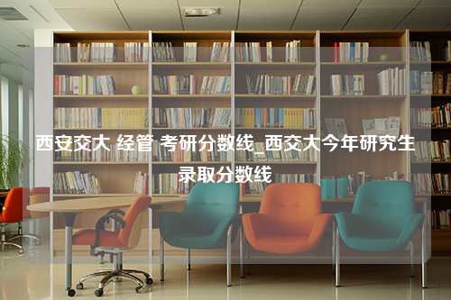 西安交大 经管 考研分数线_西交大今年研究生录取分数线