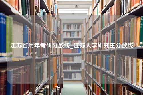 江苏省历年考研分数线_江苏大学研究生分数线