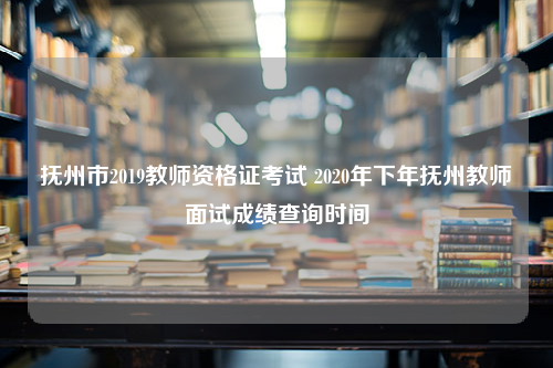 抚州市2019教师资格证考试 2020年下年抚州教师面试成绩查询时间