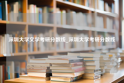 深圳大学文学考研分数线_深圳大学考研分数线