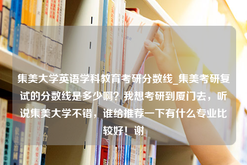 集美大学英语学科教育考研分数线_集美考研复试的分数线是多少啊？我想考研到厦门去，听说集美大学不错，谁给推荐一下有什么专业比较好！谢