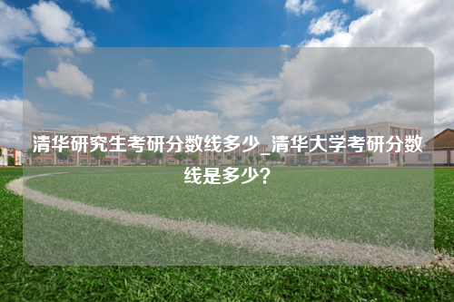 清华研究生考研分数线多少_清华大学考研分数线是多少？