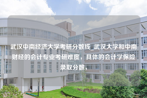 武汉中南经济大学考研分数线_武汉大学和中南财经的会计专业考研难度，具体的会计学保险录取分数，