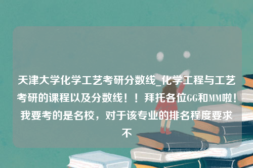 天津大学化学工艺考研分数线_化学工程与工艺考研的课程以及分数线！！拜托各位GG和MM啦！我要考的是名校，对于该专业的排名程度要求不