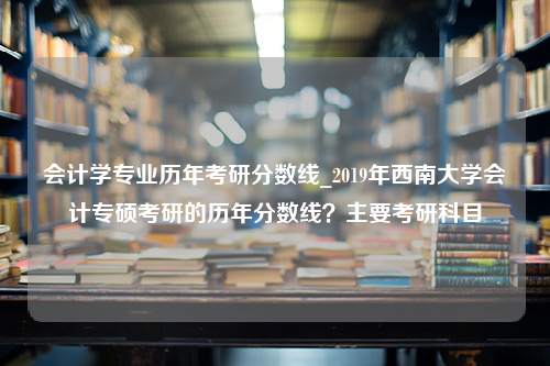 会计学专业历年考研分数线_2019年西南大学会计专硕考研的历年分数线？主要考研科目