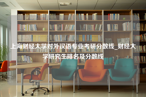 上海财经大学对外汉语专业考研分数线_财经大学研究生排名及分数线