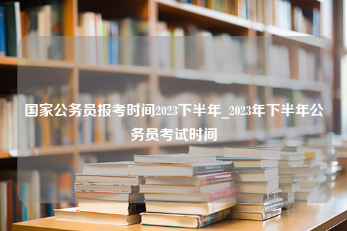 国家公务员报考时间2023下半年_2023年下半年公务员考试时间