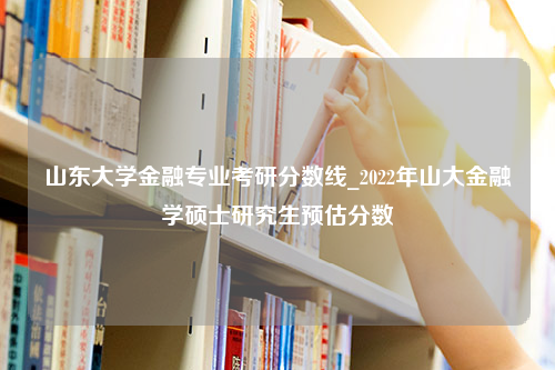 山东大学金融专业考研分数线_2022年山大金融学硕士研究生预估分数