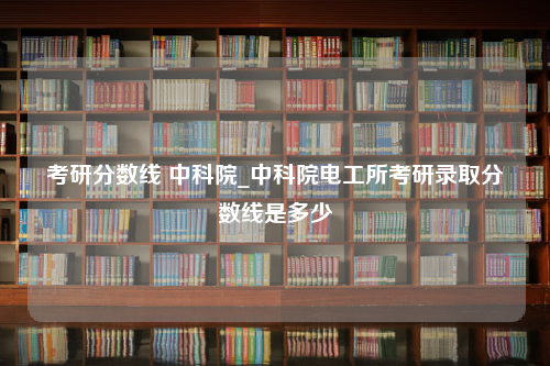 考研分数线 中科院_中科院电工所考研录取分数线是多少