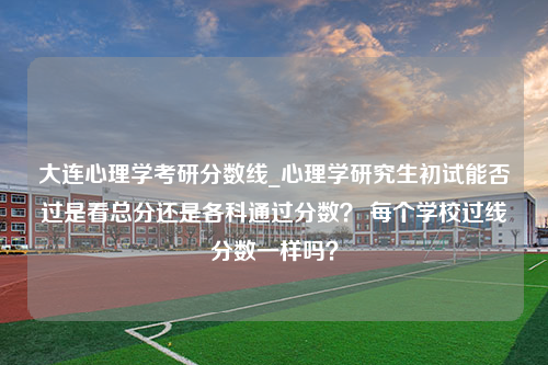 大连心理学考研分数线_心理学研究生初试能否过是看总分还是各科通过分数？ 每个学校过线分数一样吗？