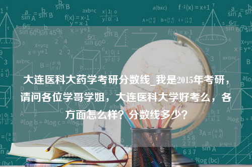 大连医科大药学考研分数线_我是2015年考研，请问各位学哥学姐，大连医科大学好考么，各方面怎么样？分数线多少？