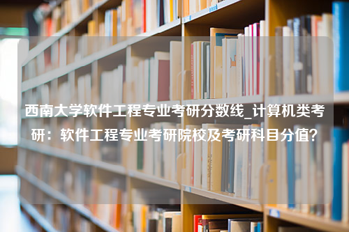 西南大学软件工程专业考研分数线_计算机类考研：软件工程专业考研院校及考研科目分值？