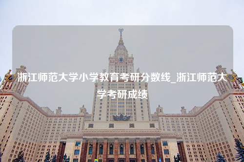 浙江师范大学小学教育考研分数线_浙江师范大学考研成绩