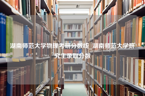 湖南师范大学物理考研分数线_湖南师范大学研究生录取分数