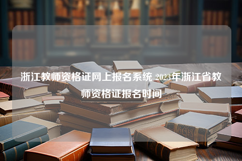 浙江教师资格证网上报名系统 2023年浙江省教师资格证报名时间