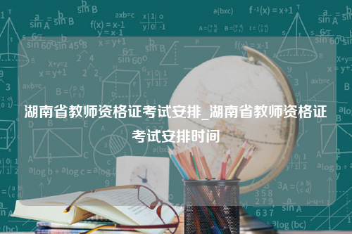 湖南省教师资格证考试安排_湖南省教师资格证考试安排时间