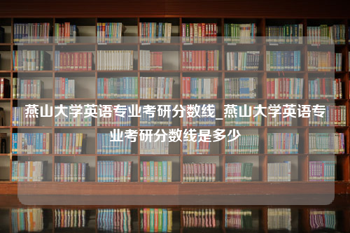 燕山大学英语专业考研分数线_燕山大学英语专业考研分数线是多少