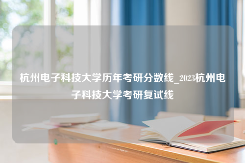 杭州电子科技大学历年考研分数线_2023杭州电子科技大学考研复试线