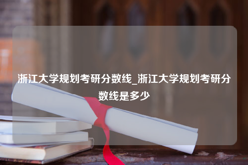 浙江大学规划考研分数线_浙江大学规划考研分数线是多少