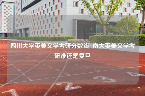 四川大学英美文学考研分数线_南大英美文学考研难还是复旦