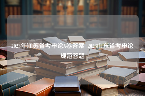 2023年江苏省考申论A卷答案_2023山东省考申论规范答题