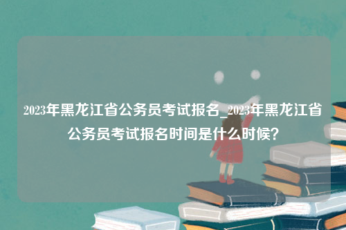 2023年黑龙江省公务员考试报名_2023年黑龙江省公务员考试报名时间是什么时候？