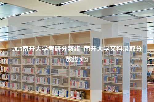 2023南开大学考研分数线_南开大学文科录取分数线2023