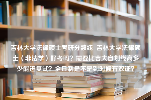 吉林大学法律硕士考研分数线_吉林大学法律硕士（非法学）好考吗？需要比吉大自划线高多少能进复试？全日制是不是到时候有双证？