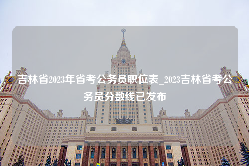 吉林省2023年省考公务员职位表_2023吉林省考公务员分数线已发布