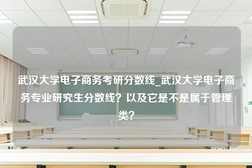 武汉大学电子商务考研分数线_武汉大学电子商务专业研究生分数线？以及它是不是属于管理类？