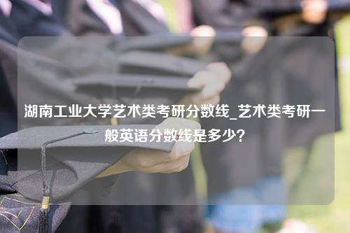 湖南工业大学艺术类考研分数线_艺术类考研一般英语分数线是多少？