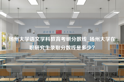 扬州大学语文学科教育考研分数线_扬州大学在职研究生录取分数线是多少？